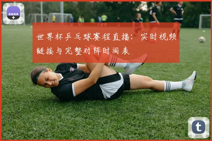 世界杯乒乓球赛程直播:实时视频链接与完整对阵时间表