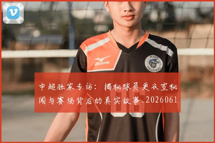 中超独家专访:揭秘球员更衣室秘闻与赛场背后的真实故事_20260610190434