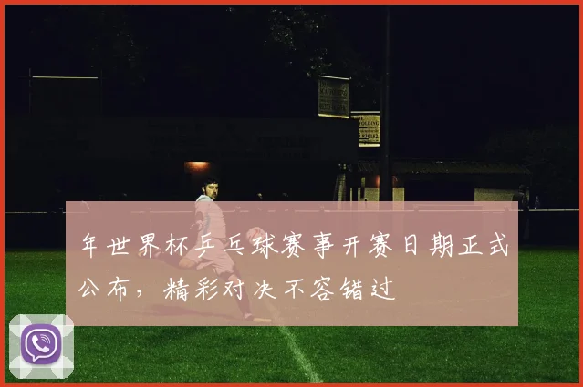 年世界杯乒乓球赛事开赛日期正式公布，精彩对决不容错过