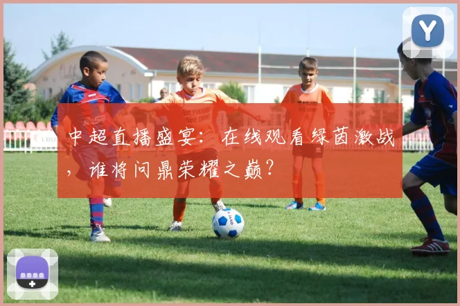中超直播盛宴：在线观看绿茵激战，谁将问鼎荣耀之巅？