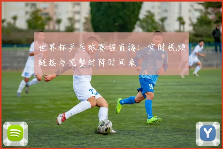 世界杯乒乓球赛程直播:实时视频链接与完整对阵时间表