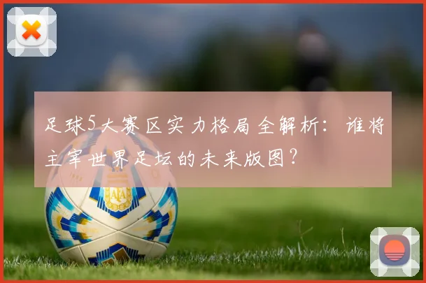 足球5大赛区实力格局全解析：谁将主宰世界足坛的未来版图？
